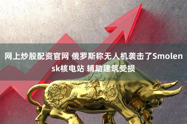 网上炒股配资官网 俄罗斯称无人机袭击了Smolensk核电站 辅助建筑受损