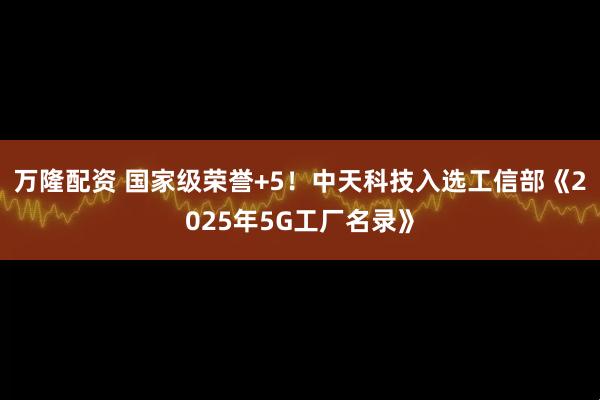 万隆配资 国家级荣誉+5！中天科技入选工信部《2025年5G工厂名录》