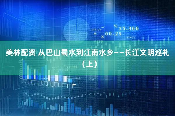 美林配资 从巴山蜀水到江南水乡——长江文明巡礼（上）