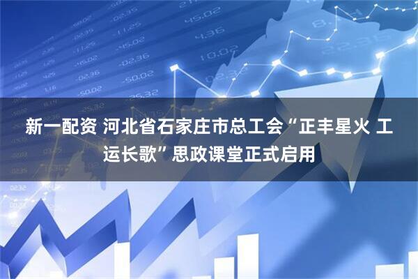 新一配资 河北省石家庄市总工会“正丰星火 工运长歌”思政课堂正式启用