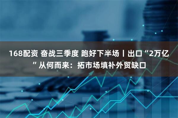 168配资 奋战三季度 跑好下半场丨出口“2万亿”从何而来：拓市场填补外贸缺口