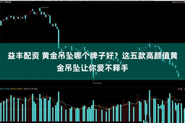 益丰配资 黄金吊坠哪个牌子好？这五款高颜值黄金吊坠让你爱不释手